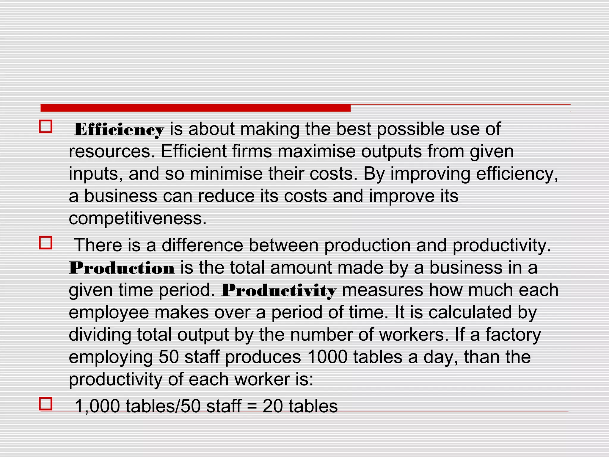 Efficiency is about making the best possible use of
resources. Efficient firms maximise outputs from given
inputs, and so minimise their costs. By improving efficiency,
a business can reduce its costs and improve its
competitiveness.
 There is a difference between production and productivity.
Production is the total amount made by a business in a
given time period. Productivity measures how much each
employee makes over a period of time. It is calculated by
dividing total output by the number of workers. If a factory
employing 50 staff produces 1000 tables a day, than the
productivity of each worker is:
 1,000 tables/50 staff = 20 tables


 