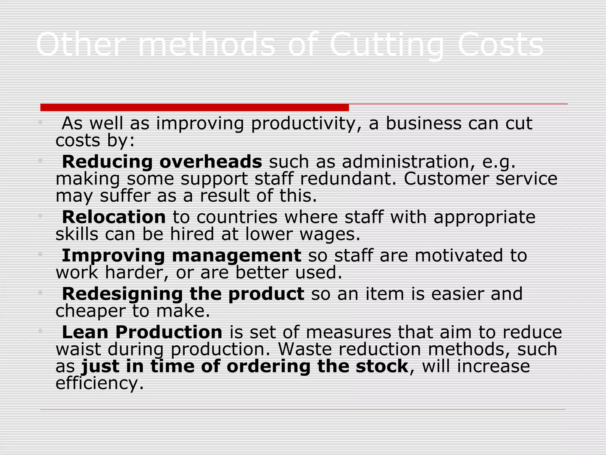 Other methods of Cutting Costs
•
•
•
•
•
•

As well as improving productivity, a business can cut
costs by:
Reducing overheads such as administration, e.g.
making some support staff redundant. Customer service
may suffer as a result of this.
Relocation to countries where staff with appropriate
skills can be hired at lower wages.
Improving management so staff are motivated to
work harder, or are better used.
Redesigning the product so an item is easier and
cheaper to make.
Lean Production is set of measures that aim to reduce
waist during production. Waste reduction methods, such
as just in time of ordering the stock, will increase
efficiency.

 