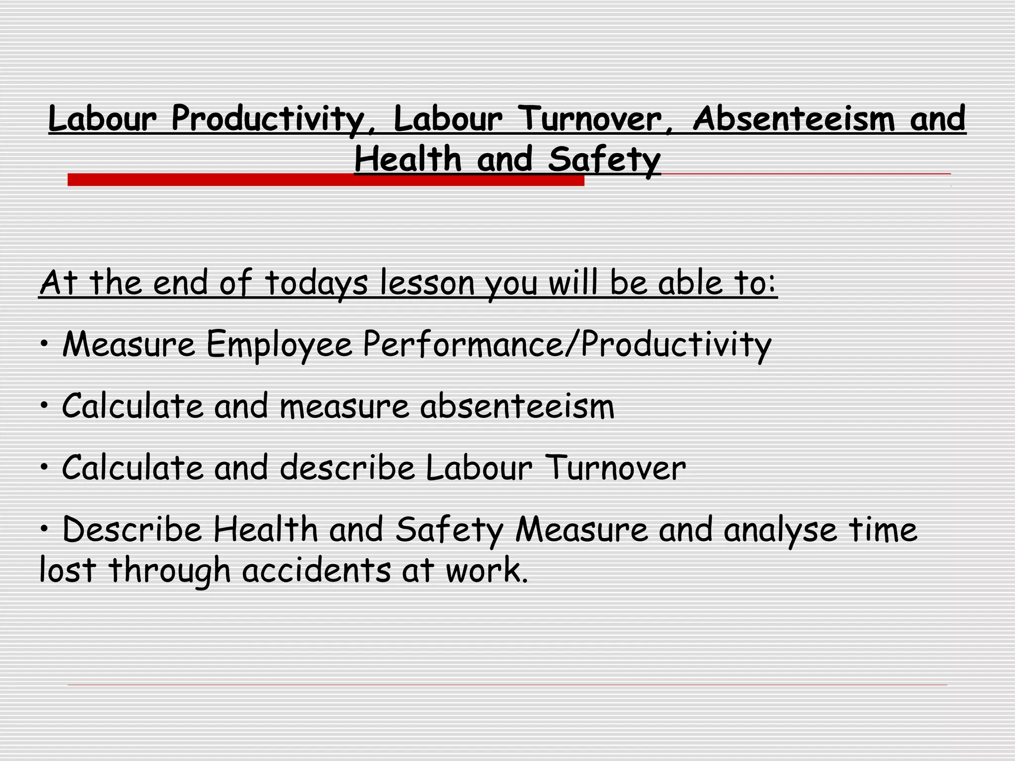 Labour Productivity, Labour Turnover, Absenteeism and
Health and Safety
At the end of todays lesson you will be able to:
• Measure Employee Performance/Productivity
• Calculate and measure absenteeism
• Calculate and describe Labour Turnover
• Describe Health and Safety Measure and analyse time
lost through accidents at work.

 