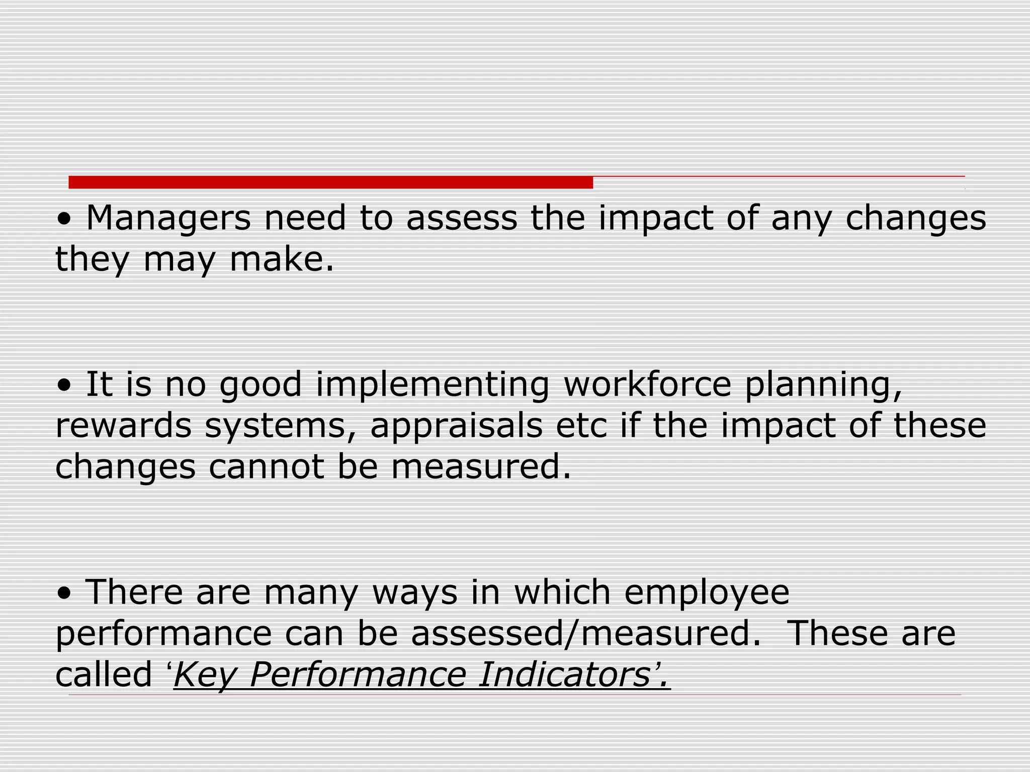 • Managers need to assess the impact of any changes
they may make.
• It is no good implementing workforce planning,
rewards systems, appraisals etc if the impact of these
changes cannot be measured.
• There are many ways in which employee
performance can be assessed/measured. These are
called ‘Key Performance Indicators’.

 