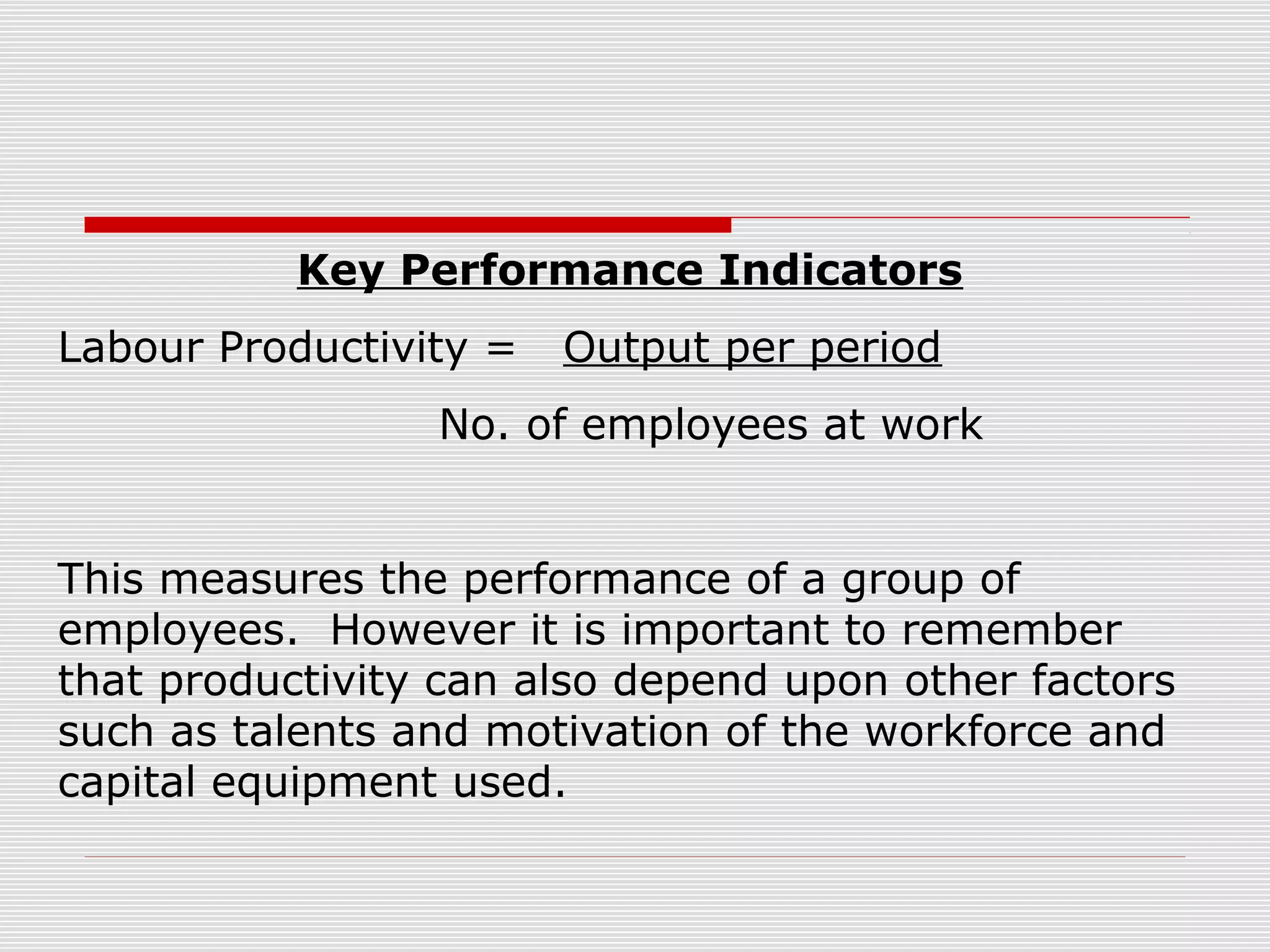 Key Performance Indicators
Labour Productivity =

Output per period

No. of employees at work
This measures the performance of a group of
employees. However it is important to remember
that productivity can also depend upon other factors
such as talents and motivation of the workforce and
capital equipment used.

 