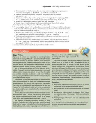 CASE
Chapter Seven Work Design and Measurement 323
a. Determine times for 11 observations. For days, read sets of two-digit numbers going across
row 4 from left to right (e.g., 16 32 15 46 . . .), and do the same in row 5.
b. For hours, read one-digit numbers going down, using the first digit of column 1
(e.g., 6 4 3 1 . . .).
c. For minutes, read two-digit numbers going up column 4 using the first two digits (e.g., 30 46
10 . . .), and then repeat for the second two digits going up column 4 (e.g., 95 66 39 . . .).
d. Arrange the combinations chronologically by day, hour, and minute.
e. Assume March 1 is a Monday and that there are no holidays in March, April, or May.
Convert your observation days to dates in March, April, and May.
19. A work sampling study is to be conducted on rush-hour traffic (4:00 p.m. to 6:59) five days per
week. The study will encompass 40 days. Determine the day, hour, and minute for 10 observations
using the following procedure and Table 7.5:
a. Read two-digit numbers going down the first two digits of column 5 (e.g., 46 20 38 . . .), and
then down the second two digits of that column (e.g., 27 93 56 . . .) for days.
b. For hours, read one-digit numbers going from left to right across row 1 and then across row 2.
(Read only 4s, 5s, and 6s.)
c. For minutes, read two-digit numbers going down column 6, first using the last two digits (e.g.,
87 17 64 . . .), and, after exhausting those numbers, repeat using the first two digits of that col-
umn (e.g., 83 46 00 19 . . .).
Arrange your times chronologically by day, then hour, and then minute.
Edgar F. Huse
A group of 10 workers were responsible for assembling hotplates
(instruments for heating solutions to a given temperature) for hospital
and medical laboratory use. A number of different models of hotplates
were being manufactured. Some had a vibrating device so that the solu-
tion could be mixed while being heated. Others heated only test tubes.
Still others could heat solutions in a variety of different containers.
With the appropriate small tools, each worker assembled part of a
hotplate. The partially completed hotplate was placed on a moving belt,
to be carried from one assembly station to the next. When the hotplate
was completed, an inspector would check it over to ensure that it was
working properly. Then the last worker would place it in a specially pre-
pared cardboard box for shipping.
The assembly line had been carefully balanced by industrial engi-
neers, who had used a time and motion study to break the job down into
subassembly tasks, each requiring about three minutes to accomplish.
The amount of time calculated for each subassembly had also been
“balanc