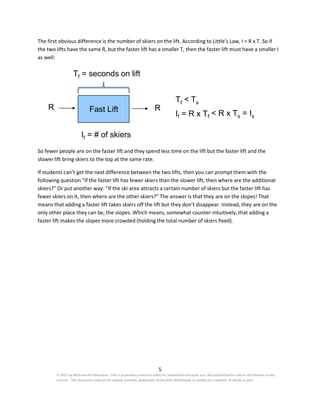 5
© 2017 by McGraw-Hill Education. This is proprietary material solely for authorized instructor use. Not authorized for sale or distribution in any
manner. This document may not be copied, scanned, duplicated, forwarded, distributed, or posted on a website, in whole or part.
The first obvious difference is the number of skiers on the lift. According to Little’s Law, I = R x T. So if
the two lifts have the same R, but the faster lift has a smaller T, then the faster lift must have a smaller I
as well:
Tf = seconds on lift
Tf < Ts
R Fast Lift R
If = R x Tf < R x Ts = Is
If = # of skiers
So fewer people are on the faster lift and they spend less time on the lift but the faster lift and the
slower lift bring skiers to the top at the same rate.
If students can’t get the next difference between the two lifts, then you can prompt them with the
following question “If the faster lift has fewer skiers than the slower lift, then where are the additional
skiers?” Or put another way: “If the ski area attracts a certain number of skiers but the faster lift has
fewer skiers on it, then where are the other skiers?” The answer is that they are on the slopes! That
means that adding a faster lift takes skiers off the lift but they don’t disappear. Instead, they are on the
only other place they can be, the slopes. Which means, somewhat counter-intuitively, that adding a
faster lift makes the slopes more crowded (holding the total number of skiers fixed).
 