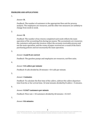 3
© 2017 by McGraw-Hill Education. This is proprietary material solely for authorized instructor use. Not authorized for sale or distribution in any
manner. This document may not be copied, scanned, duplicated, forwarded, distributed, or posted on a website, in whole or part.
PROBLEMS AND APPLICATIONS
1.
Answer: D.
Feedback: The number of customers is the appropriate flow unit for process
analysis. The employees are resources, and the other two measures are unlikely to
change from week to week.
2.
Answer: B.
Feedback: The number of tax returns completed each week reflects the main
operation of the accounting firm during tax season. The accountants are resources;
the customers with past-due invoices reflect the accounts receivable process and
not the main operation; and the reams of paper received are a result of the firm’s
purchasing policies and not necessarily the main operation.
3.
Answer: A and D are correct
Feedback: The gasoline pumps and employees are resources, not flow units.
4.
Answer: 0.4 callers per minute
Feedback: 8 calls divided by 20 minutes = 0.4 calls per minute.
5.
Answer: 4 minutes
Feedback: To calculate the flow time of the callers, subtract the callers departure
time from his or her arrival time. 32 total minutes divided by 8 callers = 4 minutes.
6.
Answer: 0.1667 customers per minute
Feedback: Flow rate = 10 customers divided by 60 minutes = 0.1167.
7.
Answer: 8.6 minutes
 