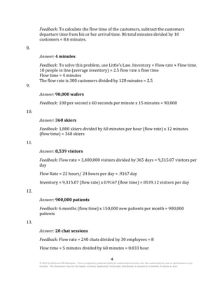 4
© 2017 by McGraw-Hill Education. This is proprietary material solely for authorized instructor use. Not authorized for sale or distribution in any
manner. This document may not be copied, scanned, duplicated, forwarded, distributed, or posted on a website, in whole or part.
Feedback: To calculate the flow time of the customers, subtract the customers
departure time from his or her arrival time. 86 total minutes divided by 10
customers = 8.6 minutes.
8.
Answer: 4 minutes
Feedback: To solve this problem, use Little’s Law. Inventory = Flow rate × Flow time.
10 people in line (average inventory) = 2.5 flow rate x flow time
Flow time = 4 minutes
The flow rate is 300 customers divided by 120 minutes = 2.5
9.
Answer: 90,000 wafers
Feedback: 100 per second x 60 seconds per minute x 15 minutes = 90,000
10.
Answer: 360 skiers
Feedback: 1,800 skiers divided by 60 minutes per hour (flow rate) x 12 minutes
(flow time) = 360 skiers
11.
Answer: 8,539 visitors
Feedback: Flow rate = 3,400,000 visitors divided by 365 days = 9,315.07 visitors per
day
Flow Rate = 22 hours/ 24 hours per day = .9167 day
Inventory = 9,315.07 (flow rate) x 0.9167 (flow time) = 8539.12 visitors per day
12.
Answer: 900,000 patients
Feedback: 6 months (flow time) x 150,000 new patients per month = 900,000
patients
13.
Answer: 20 chat sessions
Feedback: Flow rate = 240 chats divided by 30 employees = 8
Flow time = 5 minutes divided by 60 minutes = 0.833 hour
 