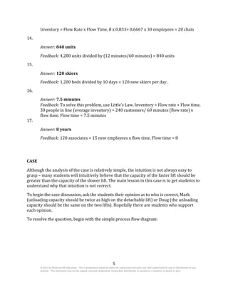 5
© 2017 by McGraw-Hill Education. This is proprietary material solely for authorized instructor use. Not authorized for sale or distribution in any
manner. This document may not be copied, scanned, duplicated, forwarded, distributed, or posted on a website, in whole or part.
Inventory = Flow Rate x Flow Time, 8 x 0.833= 0.6667 x 30 employees = 20 chats
14.
Answer: 840 units
Feedback: 4,200 units divided by (12 minutes/60 minutes) = 840 units
15.
Answer: 120 skiers
Feedback: 1,200 beds divided by 10 days = 120 new skiers per day.
16.
Answer: 7.5 minutes
17.
Feedback: To solve this problem, use Little’s Law. Inventory = Flow rate × Flow time.
30 people in line (average inventory) = 240 customers/ 60 minutes (flow rate) x
flow time. Flow time = 7.5 minutes
Answer: 8 years
Feedback: 120 associates = 15 new employees x flow time. Flow time = 8
CASE
Although the analysis of the case is relatively simple, the intuition is not always easy to
grasp – many students will intuitively believe that the capacity of the faster lift should be
greater than the capacity of the slower lift. The main lesson in this case is to get students to
understand why that intuition is not correct.
To begin the case discussion, ask the students their opinion as to who is correct, Mark
(unloading capacity should be twice as high on the detachable lift) or Doug (the unloading
capacity should be the same on the two lifts). Hopefully there are students who support
each opinion.
To resolve the question, begin with the simple process flow diagram:
 