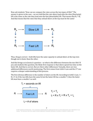 7
© 2017 by McGraw-Hill Education. This is proprietary material solely for authorized instructor use. Not authorized for sale or distribution in any
manner. This document may not be copied, scanned, duplicated, forwarded, distributed, or posted on a website, in whole or part.
Now ask students “How can we compare the rates across the two types of lifts?” The
answer is given in the case – we are told that the rate skiers load onto the slow (fixed grip)
lift is the same as the rate they load onto the fast (detachable) lift. That means that Rs = Rf.
And that means that the rates that they onload skiers at the top must be the same!
Rs Slow Lift Rs
= =
Rf Fast Lift Rf
Thus, Doug is correct – both lifts have the same capacity to unload skiers at the top even
though one is faster than the other.
And this brings us to Jessica’s question – so what is the difference between the two lifts? If
you ask students this question, the likely first response is that skiers spend less time on the
faster lift. And that is correct. But are there other differences? Actually, there are two
additional differences worth mentioning. The first comes from Little’s Law and the 2nd one
requires a deeper understanding of this process.
The first obvious difference is the number of skiers on the lift. According to Little’s Law, I =
R x T. So if the two lifts have the same R, but the faster lift has a smaller T, then the faster
lift must have a smaller I as well:
Tf = seconds on lift
Tf < Ts
R Fast Lift R
If = R x Tf < R x Ts = Is
If = # of skiers
 