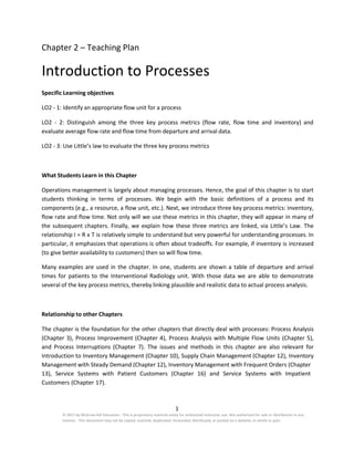 1
© 2017 by McGraw-Hill Education. This is proprietary material solely for authorized instructor use. Not authorized for sale or distribution in any
manner. This document may not be copied, scanned, duplicated, forwarded, distributed, or posted on a website, in whole or part.
Chapter 2 – Teaching Plan
Introduction to Processes
Specific Learning objectives
LO2 - 1: Identify an appropriate flow unit for a process
LO2 - 2: Distinguish among the three key process metrics (flow rate, flow time and inventory) and
evaluate average flow rate and flow time from departure and arrival data.
LO2 - 3: Use Little’s law to evaluate the three key process metrics
What Students Learn in this Chapter
Operations management is largely about managing processes. Hence, the goal of this chapter is to start
students thinking in terms of processes. We begin with the basic definitions of a process and its
components (e.g., a resource, a flow unit, etc.). Next, we introduce three key process metrics: inventory,
flow rate and flow time. Not only will we use these metrics in this chapter, they will appear in many of
the subsequent chapters. Finally, we explain how these three metrics are linked, via Little’s Law. The
relationship I = R x T is relatively simple to understand but very powerful for understanding processes. In
particular, it emphasizes that operations is often about tradeoffs. For example, if inventory is increased
(to give better availability to customers) then so will flow time.
Many examples are used in the chapter. In one, students are shown a table of departure and arrival
times for patients to the Interventional Radiology unit. With those data we are able to demonstrate
several of the key process metrics, thereby linking plausible and realistic data to actual process analysis.
Relationship to other Chapters
The chapter is the foundation for the other chapters that directly deal with processes: Process Analysis
(Chapter 3), Process Improvement (Chapter 4), Process Analysis with Multiple Flow Units (Chapter 5),
and Process Interruptions (Chapter 7). The issues and methods in this chapter are also relevant for
Introduction to Inventory Management (Chapter 10), Supply Chain Management (Chapter 12), Inventory
Management with Steady Demand (Chapter 12), Inventory Management with Frequent Orders (Chapter
13), Service Systems with Patient Customers (Chapter 16) and Service Systems with Impatient
Customers (Chapter 17).
 