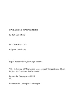 OPERATIONS MANAGEMENT
52-620-325-90/92
Dr. Chon-Huat Goh
Rutgers University
Paper Research Project Requirements
“The Adoption of Operations Management Concepts and Their
Impact on Corporate Performance:
Ignore the Concepts and Fail
vs.
Embrace the Concepts and Prosper”
 
