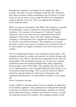 through the company’s newspaper to its employees. But,
notably, this pair of values originates from the UK. Similar to
how IKEA prepares dishes according to the localities in which
it has set up its stores, Tesco needs to realize of a demand for
country-specific exercises. This can support the company’s
local corporate unity.
When it comes to innovation, like IKEA, the company is equally
developmental; Tesco is reputed for advanced information
solutions. For instance, its concepts of ‘Clubcard’ loyalty
scheme as well as its web sites are a demonstration of the
company’s innovation. This is the UK’s largest retailing
company; it consequently has a significant number of customers
on which it can perform analysis. The company is in a good
position to carry out a precise customer survey because most of
its card holders are regular customers who visit Tesco stores
weekly.
Tesco’s marketing strategy is also related to target choice. The
company decided to venture into markets in Eastern Europe and
South East Asia where it found local competition to be soft and
manageable. This marketing strategy was in one way evading
completion from the markets dominated by other expanding
heavyweights such as Wal-Mart. The company has also made
use of opportunistic events, through different entry modes so as
to develop brand knowledge. This is also in contrast to IKEA
which has mostly banked on Television, Newspaper and
catalogue distribution to its subscribed customers; Tesco target
all!
Tesco Corporate strategy
Liptrot (2005) is worried on how Tesco is capable of appealing
to all market segments. This company has achieved this through
a strategy of using its own-brand products, whether it is home,
food, telecom beverage, clothing, or financial services, to stick
its corporate brand to the market. The company markets itself
 