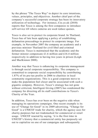 by the phrase "The Tesco Way" to depict its core intentions,
values, principles, and objectives. Another chief part of the
company’s successful corporate strategy has been its innovatory
utilization of technology. For instance, Cio.co.uk (2010)
reports that Tesco is among the first companies to introduce
self-service till where cameras are used reduce queues.
Tesco is also set to protect its corporate brand. In Thailand,
Tesco has of late been applying a policy of establishing
defamation proceedings to protect its corporate image. For
example, in November 2007 the company an academic and a
previous minister Thailand for civil libel and criminal
defamation. Tesco is maintained that the academic and the
former minster compensate £1.6 million and £16.4 million
respectively in addition to having two years in prison (Leigh
and MacKinnon 2008).
Another way that Tesco is enhancing its corporate management
is through social corporate responsibility. The company is
committed to corporate social responsibility by contributing
1.87% of its pre-tax profits in 2006 to charities in local
community organizations. This is a good corporate move to
make the population feel closer and be associated with such a
gigantic company. However, Tesco’s strategy has not gone
without criticism; Intelligent Giving (2007) has condemned the
company for directing all its staff contributions to Tesco's
Charity of the Year.
In addition, Tesco has ever been on the negative side when
managing its operations campaigns. One recent example is its
use of “Change for Good” in its 2009 advertising. “Change for
Good” is a UNICEF trade for charity, which the agency uses for
charity purposes but not trademarked for commercial or retail
usage. UNICEF reacted by saying, ‘it is the first time in
UNICEF’s history that a commercial entity has purposely set
out to capitalize on one of our campaigns and subsequently
 