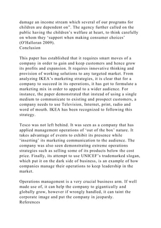 damage an income stream which several of our programs for
children are dependent on”. The agency further called on the
public having the children’s welfare at heart, to think carefully
on whom they ‘support when making consumer choices’
(O'Halloran 2009).
Conclusion
This paper has established that it requires smart moves of a
company in order to gain and keep customers and hence grow
its profits and expansion. It requires innovative thinking and
provision of working solutions to any targeted market. From
analyzing IKEA’s marketing strategies, it is clear that for a
company to succeed in its operations, it has got to formulate a
marketing mix in order to appeal to a wider audience. For
instance, the paper demonstrated that instead of using a single
medium to communicate to existing and prospect customers, a
company needs to use Television, Internet, print, radio and
word of mouth. IKEA has been recognized to following this
strategy.
Tesco was not left behind. It was seen as a company that has
applied management operations of ‘out of the box’ nature. It
takes advantage of events to exhibit its presence while
‘inserting’ its marketing communication to the audience. The
company was also seen demonstrating extreme operations
strategies such as selling some of its products below the cost
price. Finally, its attempt to use UNICEF’s trademarked slogan,
which put it on the dark side of business, is an example of how
companies manage their operations to keep leadership in the
market.
Operations management is a very crucial business arm. If well
made use of, it can help the company to gigantically and
globally grow, however if wrongly handled, it can taint the
corporate image and put the company in jeopardy.
References
 