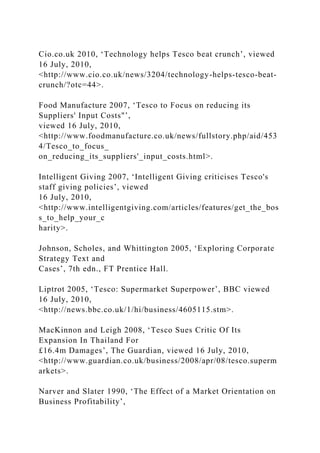 Cio.co.uk 2010, ‘Technology helps Tesco beat crunch’, viewed
16 July, 2010,
<http://www.cio.co.uk/news/3204/technology-helps-tesco-beat-
crunch/?otc=44>.
Food Manufacture 2007, ‘Tesco to Focus on reducing its
Suppliers' Input Costs"’,
viewed 16 July, 2010,
<http://www.foodmanufacture.co.uk/news/fullstory.php/aid/453
4/Tesco_to_focus_
on_reducing_its_suppliers'_input_costs.html>.
Intelligent Giving 2007, ‘Intelligent Giving criticises Tesco's
staff giving policies’, viewed
16 July, 2010,
<http://www.intelligentgiving.com/articles/features/get_the_bos
s_to_help_your_c
harity>.
Johnson, Scholes, and Whittington 2005, ‘Exploring Corporate
Strategy Text and
Cases’, 7th edn., FT Prentice Hall.
Liptrot 2005, ‘Tesco: Supermarket Superpower’, BBC viewed
16 July, 2010,
<http://news.bbc.co.uk/1/hi/business/4605115.stm>.
MacKinnon and Leigh 2008, ‘Tesco Sues Critic Of Its
Expansion In Thailand For
£16.4m Damages’, The Guardian, viewed 16 July, 2010,
<http://www.guardian.co.uk/business/2008/apr/08/tesco.superm
arkets>.
Narver and Slater 1990, ‘The Effect of a Market Orientation on
Business Profitability’,
 
