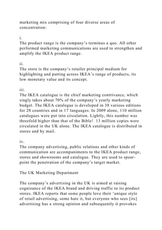 marketing mix comprising of four diverse areas of
concentration:
i.
The product range is the company’s terminus a quo. All other
performed marketing communications are used to strengthen and
amplify the IKEA product range.
ii.
The store is the company’s retailer principal medium for
highlighting and putting across IKEA’s range of products, its
low monetary value and its concept.
iii.
The IKEA catalogue is the chief marketing contrivance, which
singly takes about 70% of the company’s yearly marketing
budget. The IKEA catalogue is developed in 38 various editions
for 28 countries and in 17 languages. In 2009 alone, 110 million
catalogues were put into circulation. Lightly, this number was
threefold higher than that of the Bible! 13 million copies were
circulated in the UK alone. The IKEA catalogue is distributed in
stores and by mail.
iv.
The company advertising, public relations and other kinds of
communication are accompaniments to the IKEA product range,
stores and showrooms and catalogue. They are used to spear-
point the penetration of the company’s target market.
The UK Marketing Department
The company’s advertising in the UK is aimed at raising
cognizance of the IKEA brand and driving traffic to its product
stores. IKEA reports that some people love their ‘unique style
of retail advertising, some hate it, but everyone who sees [its]
advertising has a strong opinion and subsequently it provokes
 