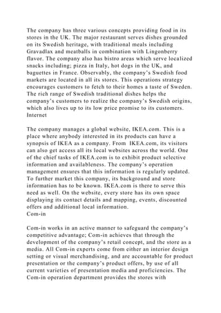 The company has three various concepts providing food in its
stores in the UK. The major restaurant serves dishes grounded
on its Swedish heritage, with traditional meals including
Gravadlax and meatballs in combination with Lingonberry
flavor. The company also has bistro areas which serve localized
snacks including; pizza in Italy, hot dogs in the UK, and
baguettes in France. Observably, the company’s Swedish food
markets are located in all its stores. This operations strategy
encourages customers to fetch to their homes a taste of Sweden.
The rich range of Swedish traditional dishes helps the
company’s customers to realize the company’s Swedish origins,
which also lives up to its low price promise to its customers.
Internet
The company manages a global website, IKEA.com. This is a
place where anybody interested in its products can have a
synopsis of IKEA as a company. From IKEA.com, its visitors
can also get access all its local websites across the world. One
of the chief tasks of IKEA.com is to exhibit product selective
information and availableness. The company’s operation
management ensures that this information is regularly updated.
To further market this company, its background and store
information has to be known. IKEA.com is there to serve this
need as well. On the website, every store has its own space
displaying its contact details and mapping, events, discounted
offers and additional local information.
Com-in
Com-in works in an active manner to safeguard the company’s
competitive advantage; Com-in achieves that through the
development of the company’s retail concept, and the store as a
media. All Com-in experts come from either an interior design
setting or visual merchandising, and are accountable for product
presentation or the company’s product offers, by use of all
current varieties of presentation media and proficiencies. The
Com-in operation department provides the stores with
 