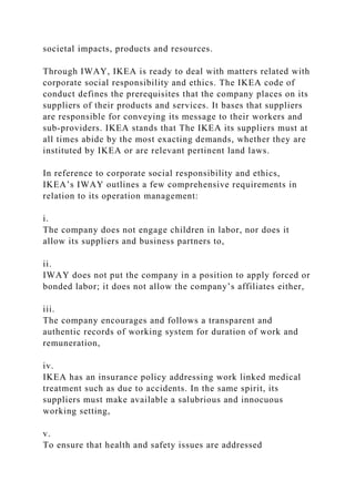 societal impacts, products and resources.
Through IWAY, IKEA is ready to deal with matters related with
corporate social responsibility and ethics. The IKEA code of
conduct defines the prerequisites that the company places on its
suppliers of their products and services. It bases that suppliers
are responsible for conveying its message to their workers and
sub-providers. IKEA stands that The IKEA its suppliers must at
all times abide by the most exacting demands, whether they are
instituted by IKEA or are relevant pertinent land laws.
In reference to corporate social responsibility and ethics,
IKEA’s IWAY outlines a few comprehensive requirements in
relation to its operation management:
i.
The company does not engage children in labor, nor does it
allow its suppliers and business partners to,
ii.
IWAY does not put the company in a position to apply forced or
bonded labor; it does not allow the company’s affiliates either,
iii.
The company encourages and follows a transparent and
authentic records of working system for duration of work and
remuneration,
iv.
IKEA has an insurance policy addressing work linked medical
treatment such as due to accidents. In the same spirit, its
suppliers must make available a salubrious and innocuous
working setting,
v.
To ensure that health and safety issues are addressed
 