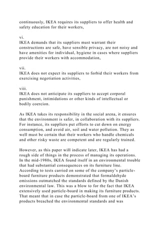 continuously, IKEA requires its suppliers to offer health and
safety education for their workers,
vi.
IKEA demands that its suppliers must warrant their
constructions are safe, have sensible privacy, are not noisy and
have amenities for individual, hygiene in cases where suppliers
provide their workers with accommodation,
vii.
IKEA does not expect its suppliers to forbid their workers from
exercising negotiation activities,
viii.
IKEA does not anticipate its suppliers to accept corporal
punishment, intimidations or other kinds of intellectual or
bodily coercion.
As IKEA takes its responsibility in the social arena, it ensures
that the environment is safer, in collaboration with its suppliers.
For instance, its suppliers put efforts to cut down on energy
consumption, and avoid air, soil and water pollution. They as
well must be certain that their workers who handle chemicals
and other risky waste are competent and are regularly trained.
However, as this paper will indicate later, IKEA has had a
rough side of things in the process of managing its operations.
In the mid-1980s, IKEA found itself in an environmental trouble
that had substantial consequences on its furniture line.
According to tests carried on some of the company’s particle-
board furniture products demonstrated that formaldehyde
emissions outmatched the standards defined by the Danish
environmental law. This was a blow to for the fact that IKEA
extensively used particle-board in making its furniture products.
That meant that in case the particle-board from one of IKEA’s
products breached the environmental standards and was
 