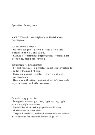 Operations Management
A CEO Checklist for High-Value Health Care:
Ten Elements
Foundational elements
• Governance priority—visible and determined
leadership by CEO and board.
• Culture of continuous improvement—commitment
to ongoing, real-time learning.
Infrastructure fundamentals
• IT best practices—automated, reliable information to
and from the point of care.
• Evidence protocols—effective, efficient, and
consistent care.
• Resource utilization—optimized use of personnel,
physical space, and other resources.
Care delivery priorities
• Integrated care—right care, right setting, right
providers, right teamwork.
• Shared decision-making—patient-clinician
collaboration on care plans.
• Targeted services—tailored community and clinic
interventions for resource-intensive patients.
 