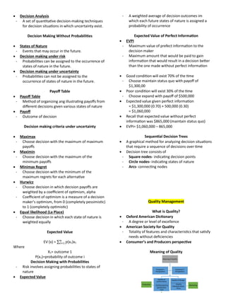  Decision Analysis
- A set of quantitative decision-making techniques
for decision situations in which uncertainty exist.
Decision Making Without Probabilities
 States of Nature
- Events that may occur in the future.
 Decision making under risk
- Probabilities can be assigned to the occurrence of
states of nature in the future.
 Decision making under uncertainty
- Probabilities can not be assigned to the
occurrence of states of nature in the future.
Payoff Table
 Payoff Table
- Method of organizing ang illustrating payoffs from
different decisions given various states of nature
 Payoff
- Outcome of decision
Decision making criteria under uncertainty
 Maximax
- Choose decision with the maximum of maximum
payoffs
 Maximin
- Choose decision with the maximum of the
minimum payoffs
 Minimax Regret
- Choose decision with the minimum of the
maximum regrets for each alternative
 Hurwicz
- Choose decision in which decision payoffs are
weighted by a coefficient of optimism, alpha
- Coefficient of optimism is a measure of a decision
maker’s optimism, from 0 (completely pessimistic)
to 1 (completely optimistic)
 Equal likelihood (La Place)
- Choose decision in which each state of nature is
weighted equally
Expected Value
EV (x) = ∑ 𝑝
𝑛
𝑖=1 (x1)x1
Where
X1= outcome 1
P(x1)=probability of outcome i
Decision Making with Probabilities
- Risk involves assigning probabilities to states of
nature
 Expected Value
- A weighted average of decision outcomes im
which each future states of nature is assigned a
probability of occurrence
Expected Value of Perfect Information
 EVPI
- Maximum value of prefect information to the
decision maker
- Maximum amount that would be paid to gain
information that would result in a decision better
than the one made without perfect information
 Good condition will exist 70% of the time
- Choose maintain status quo with payoff of
$1,300,00
 Poor condition will exist 30% of the time
- Choose expand with payoff of $500,000
 Expected value given perfect information
= $1,300,000 (0.70) + 500,000 (0.30)
= $1,060,000
 Recall that expected value without perfect
information was $865,000 (maintain status quo)
 EVPI= $1,060,000 – 865,000
Sequential Decision Trees
 A graphical method for analyzing decision situations
that require a sequence of decisions over time
 Decision tree consists of
- Square nodes- indicating decision points
- Circle nodes- indicating states of nature
- Arcs- connecting nodes
uuality Management
What is uuality?
 Oxford American Dictionary
- A degree or level of excellence
 American Society for uuality
- Totality of features and characteristics that satisfy
needs without deficiencies
 Consumer’s and Producers perspective
Meaning of uuality
Meaning of Quality
Quality of
conformance
_____________
- Conformance to
specification
-Cost
Production
Quality of Design
_______________
- Quality
characteristices
- Price
Marketing
Producer's
Perspective
Consumer's
Perspective
 