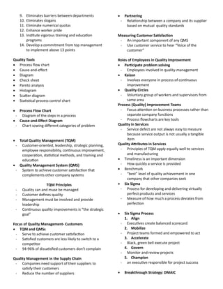 9. Eliminates barriers between departments
10. Eliminates slogans
11. Eliminate numerical quotas
12. Enhance worker pride
13. Institute vigorous training and education
programs
14. Develop a commitment from top management
to implement above 13 points
uuality Tools
 Process flow chart
 Cause-and-effect
 Diagram
 Check sheet
 Pareto analysis
 Histogram
 Scatter diagram
 Statistical process control chart
 Process Flow Chart
- Diagram of the steps in a process
 Cause-and-Effect Diagram
- Chart sowing different categories of problem
 Total uuality Management (TuM)
- Customer-oriented, leadership, strategic planning,
employee responsibility, continuous improvement,
cooperation, statistical methods, and training and
education
 uuality Management System (uMS)
- System to achieve customer satisfaction that
complements other company systems
TuM Principles
- Quality can and muse be managed
- Customer defines quality
- Management must be involved and provide
leadership
- Continuous quality improvements is “the strategic
goal”
Focus of uuality Management- Customers
 TuM and uMSs
- Serve to achieve customer satisfaction
- Satisfied customers are less likely to switch to a
competitor
- 94-96% of dissatisfied customers don’t complain
uuality Management in the Supply Chain
- Companies need support of their suppliers to
satisfy their customers
- Reduce the number of suppliers
 Partnering
- Relationship between a company and its supplier
based on mutual quality standards
Measuring Customer Satisfaction
- An important component of any QMS
- Use customer service to hear “Voice of the
customer”
Roles of Employees in uuality Improvement
 Participate problem solving
- Employees involved in quality-management
 Kaizen
- Involves everyone in process of continuous
improvement
 uuality Circles
- Voluntary group of workers and supervisors from
same area
Process (uuality) Improvement Teams
- Focus attention on business processes rather than
separate company functions
- Process flowcharts are key tools
uuality in Services
- Service defect are not always easy to measure
because service output is not usually a tangible
item
uuality Attributes in Services
- Principles of TQM apply equally well to services
and manufacturing
 Timeliness is an important dimension
- How quickly a service is provided
 Benchmark
- “best” level of quality achievement in one
company that other companies seek
 Six Sigma
- Process for developing and delivering virtually
perfect products and services
- Measure of how much a process deviates from
perfection
 Six Sigma Process
1. Align
- Executives create balanced scorecard
2. Mobilize
- Project teams formed and empowered to act
3. Accelerate
- Black, green bell execute project
4. Govern
- Monitor and review projects
5. Champion
- an executive responsible for project success
 Breakthrough Strategy: DMAIC
 