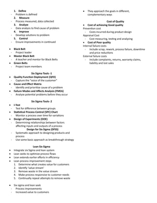 1. Define
- Problem is defined
2. Measure
- Process measured, data collected
3. Analyze
- Data analysis to find cause of problem
4. Improve
- Develop solutions to problem
5. Control
- Ensure improvements in continued
 Black Belt
- Project leader
 Master Black Belt
- A teacher and mentor for Black Belts
 Green Belts
- Project team members
Six Sigma Tools -1
 uuality Function Deployment (uFD)
- Capture the “voice of the customer”
 Cause and Effect Matrix
- Identify and prioritize cause of a problem
 Failure Modes and Affects Analysis (FMEA)
- Analyze potential problems before they occur
Six Sigma Tools- 2
 I-Test
- Test for difference between groups
 Statistical Process Control (SPC) Chart
- Monitor a process over time for variations
 Design of Experiments (DOE)
- Determining relationships between factors
affecting inputs and outputs of a process
Design for Six Sigma (DFSS)
- Systematic approach to designing products and
process
- Use some basic approach as breakthrough strategy
Lean Six Sigma
 Integrate six Sigma and lean system
 Lean seeks to optimize process flows
 Lean extends earlier efforts in efficiency
 Lean process improvement steps
1. Determine what creates value for customers
2. Identify ‘value stream’
3. Remove waste in the value stream
4. Make process responsive to customer needs
5. Continually repeat attempts to remove waste
 Six sigma and lean seek
- Process improvements
- Increased value to customers
 They approach the goals in different,
complementary ways
Cost of uuality
 Cost of achieving Good quality
Prevention cost
- Costs incurred during product design
Appraisal Cost
- Cost measuring, testing and analyzing
 Cost of Poor quality
Internal failure costs
- Include scrap, rework, process failure, downtime
and price reductions
External failure costs
- Include complaints, returns, warranty claims,
liability and lost sales
 