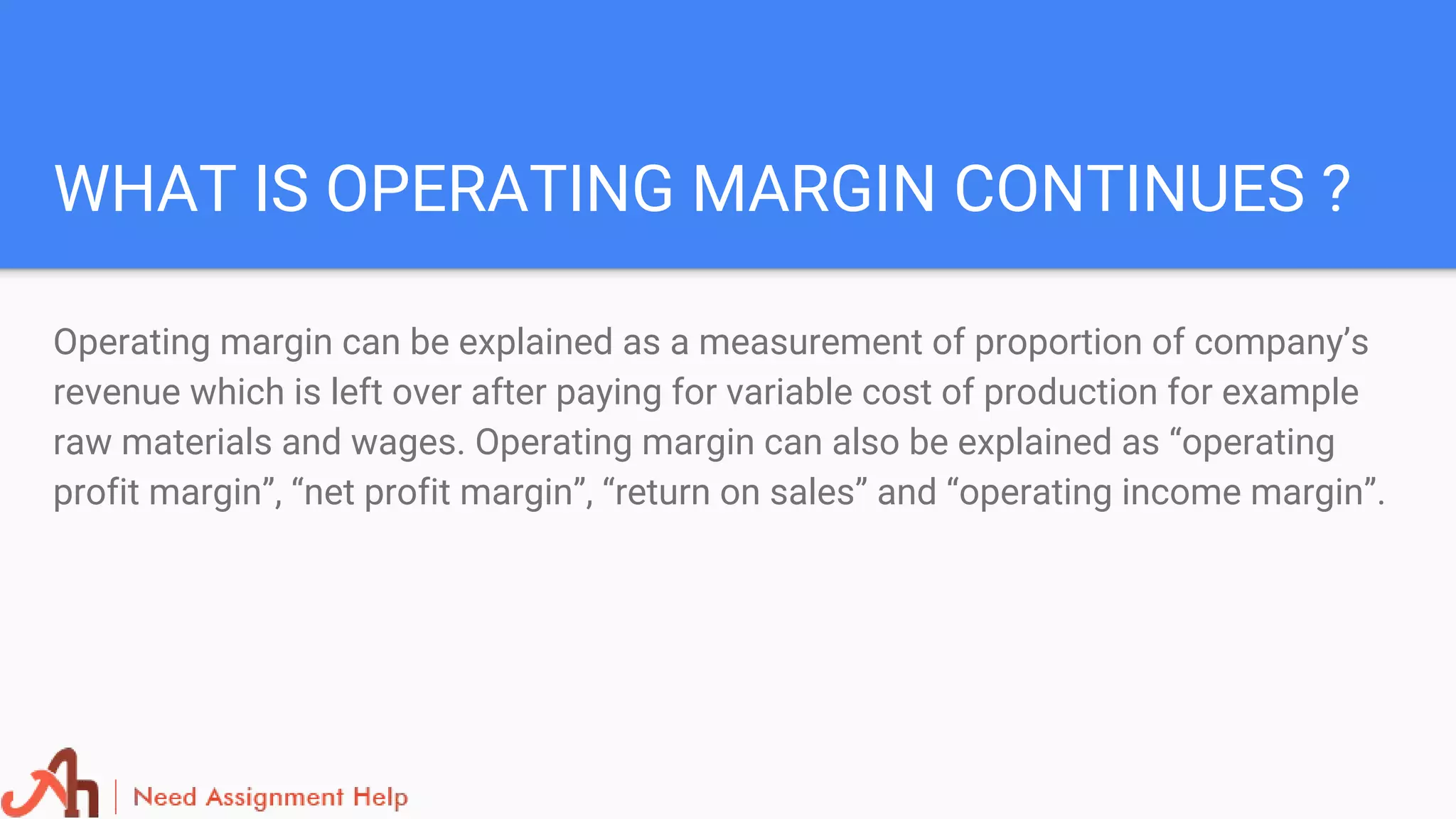 WHAT IS OPERATING MARGIN CONTINUES ?
Operating margin can be explained as a measurement of proportion of company’s
revenue which is left over after paying for variable cost of production for example
raw materials and wages. Operating margin can also be explained as “operating
profit margin”, “net profit margin”, “return on sales” and “operating income margin”.
 