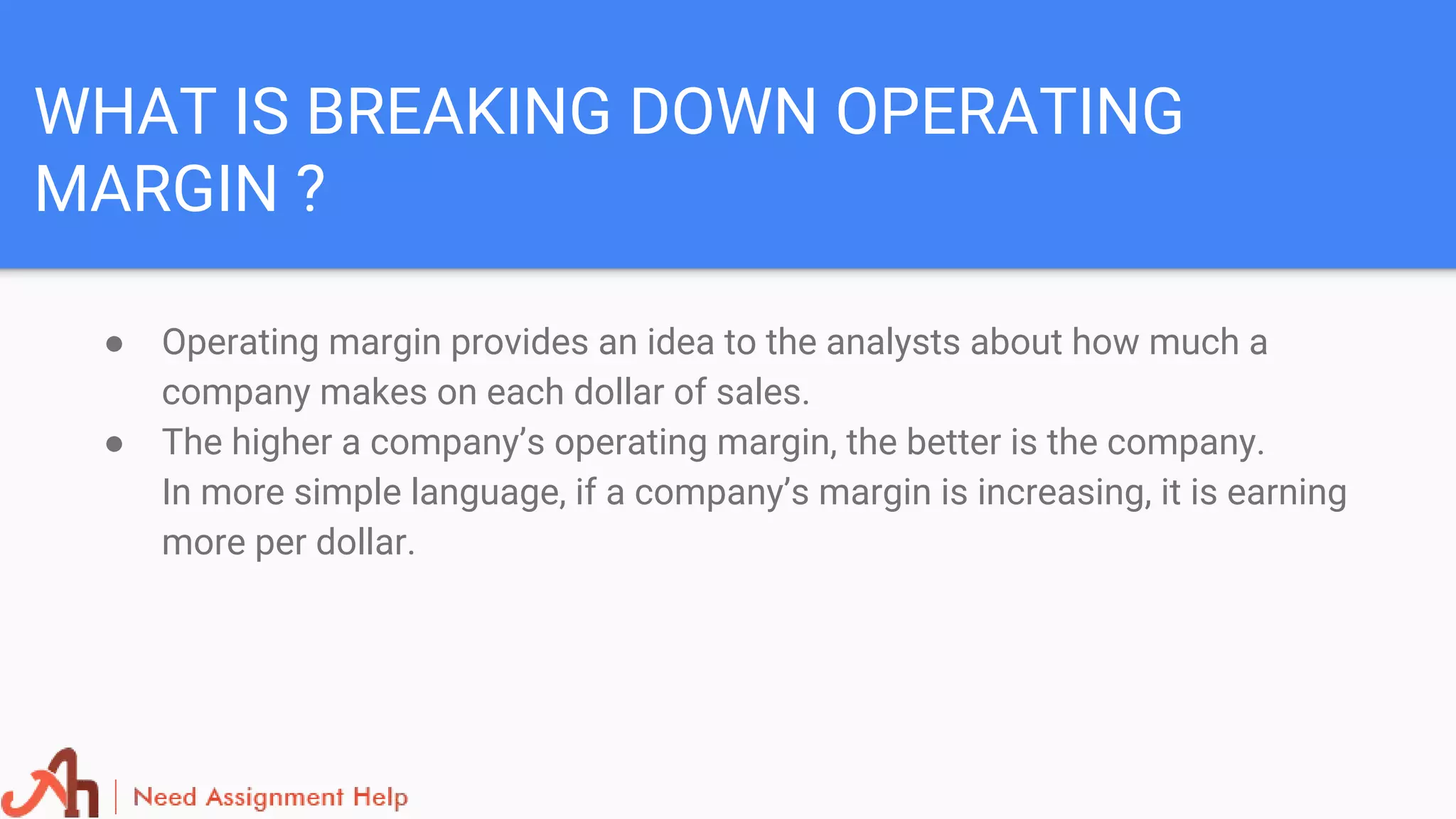 WHAT IS BREAKING DOWN OPERATING
MARGIN ?
● Operating margin provides an idea to the analysts about how much a
company makes on each dollar of sales.
● The higher a company’s operating margin, the better is the company.
In more simple language, if a company’s margin is increasing, it is earning
more per dollar.
 