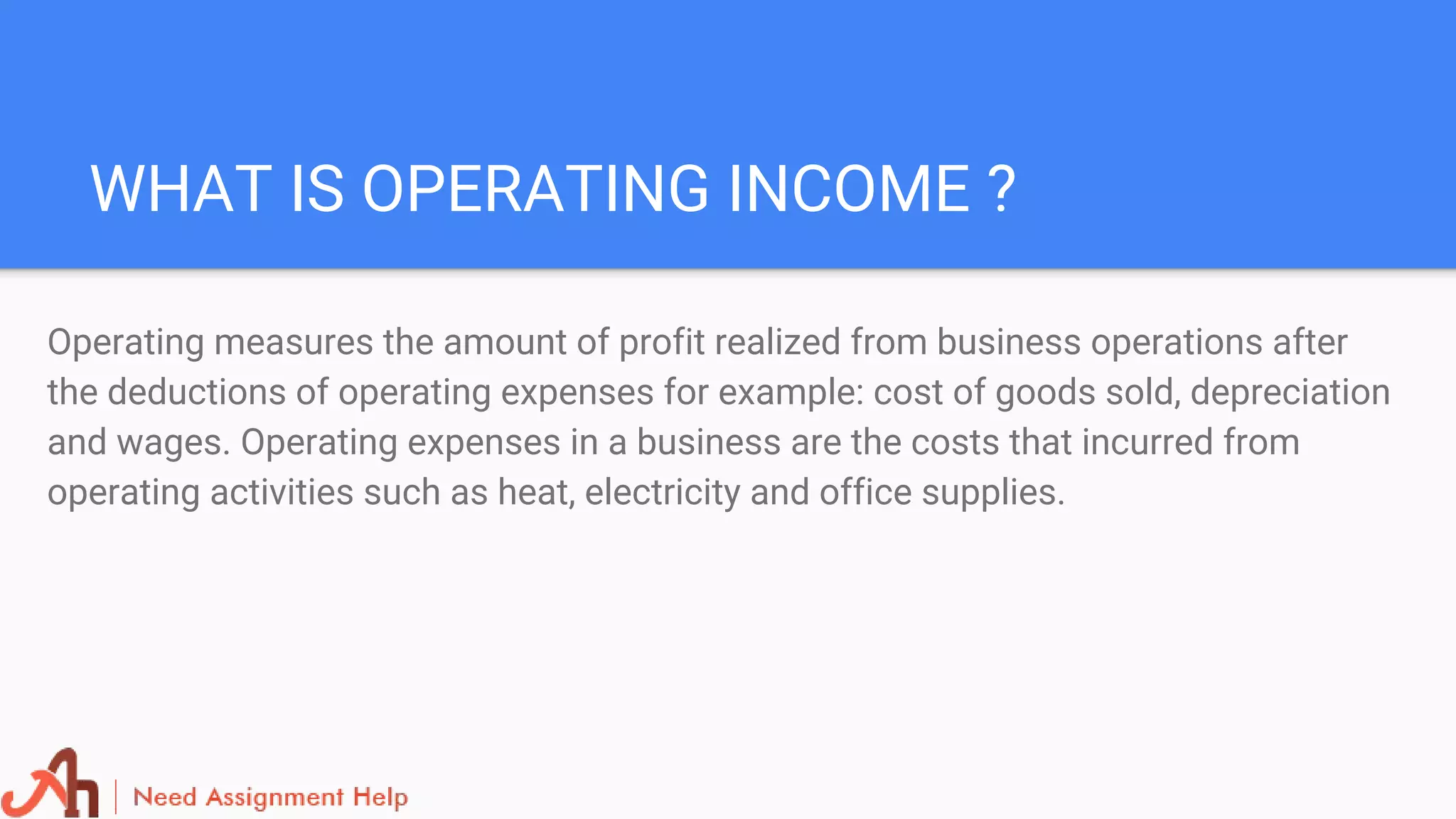 WHAT IS OPERATING INCOME ?
Operating measures the amount of profit realized from business operations after
the deductions of operating expenses for example: cost of goods sold, depreciation
and wages. Operating expenses in a business are the costs that incurred from
operating activities such as heat, electricity and office supplies.
 