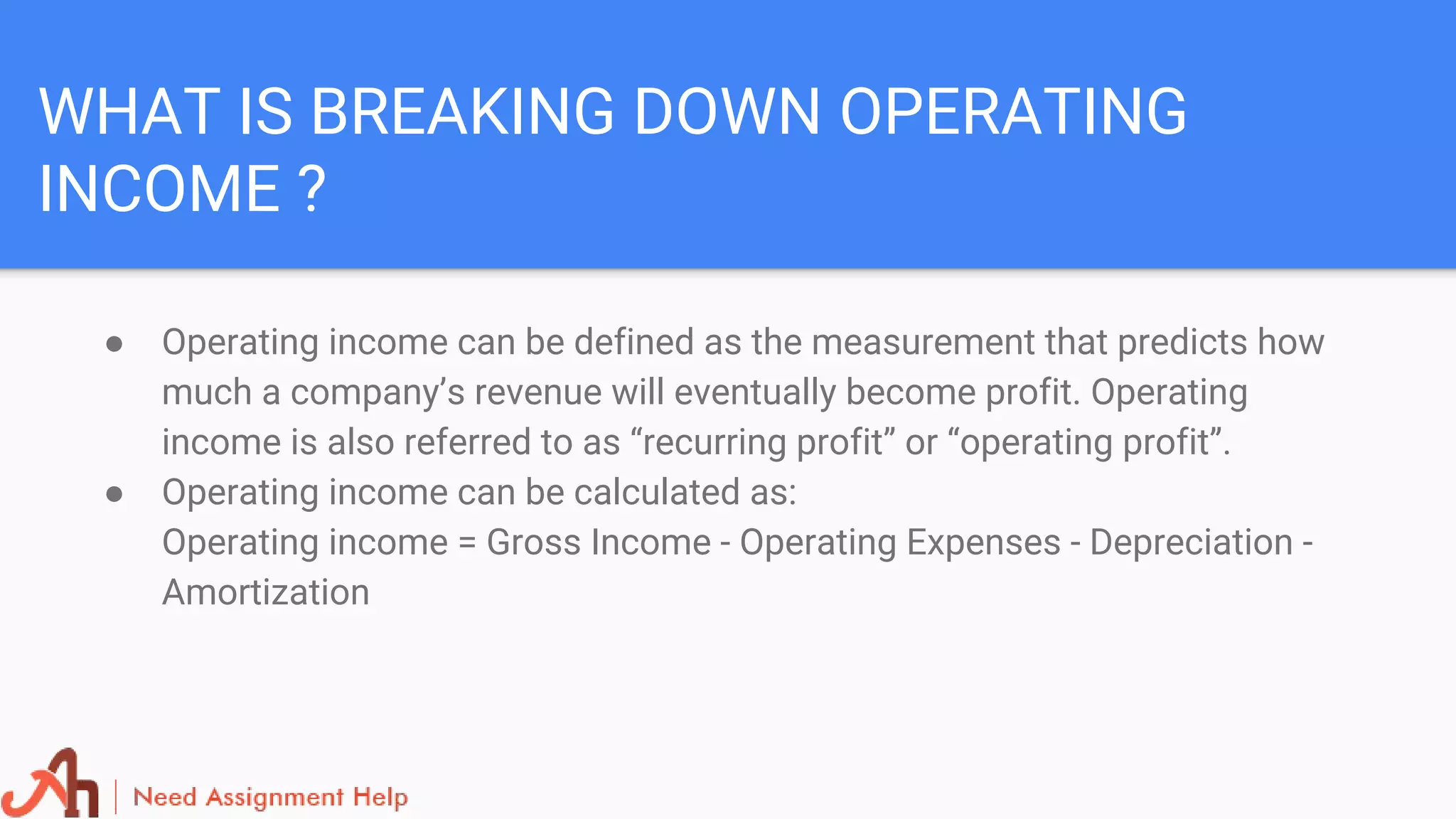 WHAT IS BREAKING DOWN OPERATING
INCOME ?
● Operating income can be defined as the measurement that predicts how
much a company’s revenue will eventually become profit. Operating
income is also referred to as “recurring profit” or “operating profit”.
● Operating income can be calculated as:
Operating income = Gross Income - Operating Expenses - Depreciation -
Amortization
 