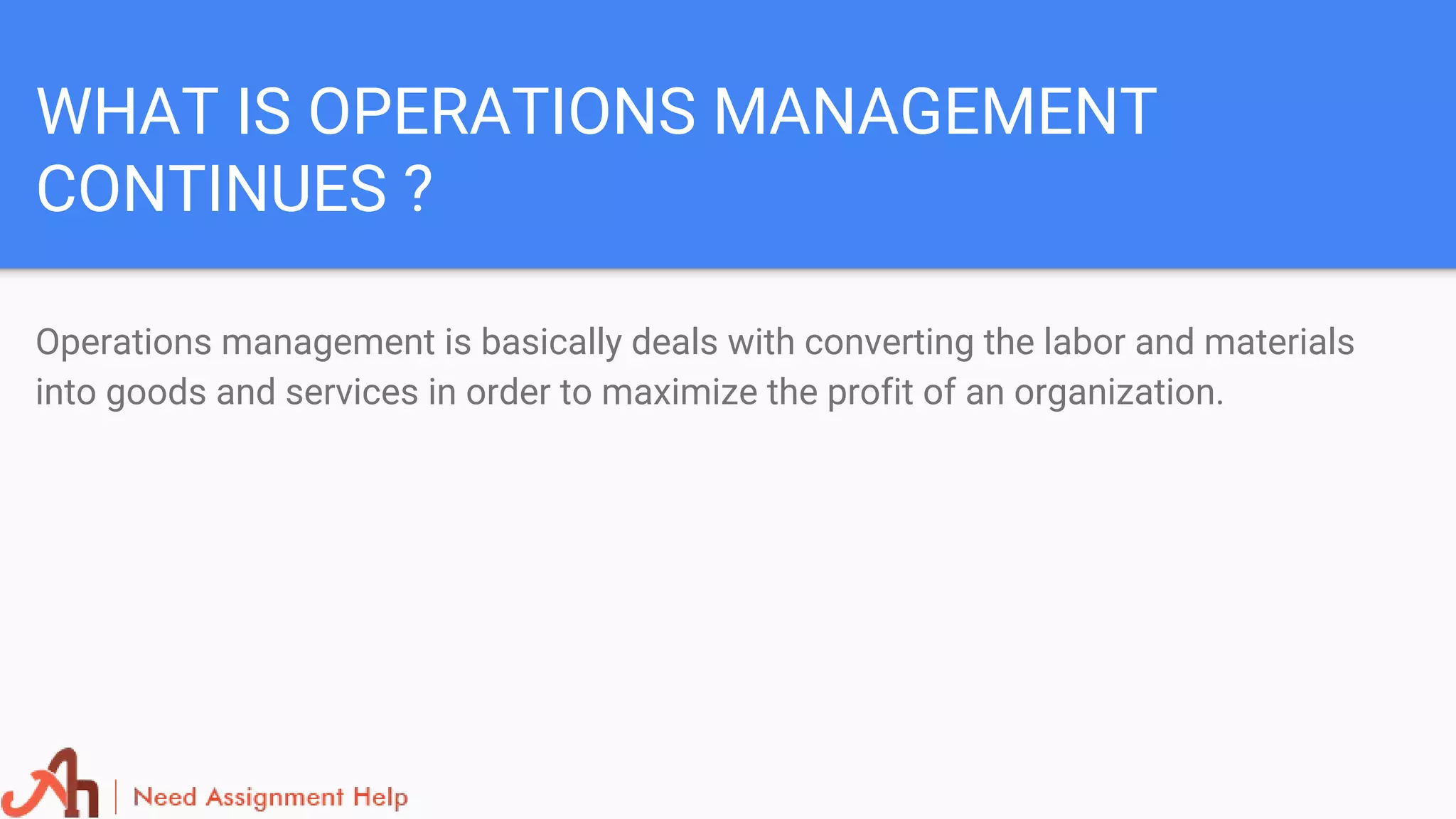 WHAT IS OPERATIONS MANAGEMENT
CONTINUES ?
Operations management is basically deals with converting the labor and materials
into goods and services in order to maximize the profit of an organization.
 
