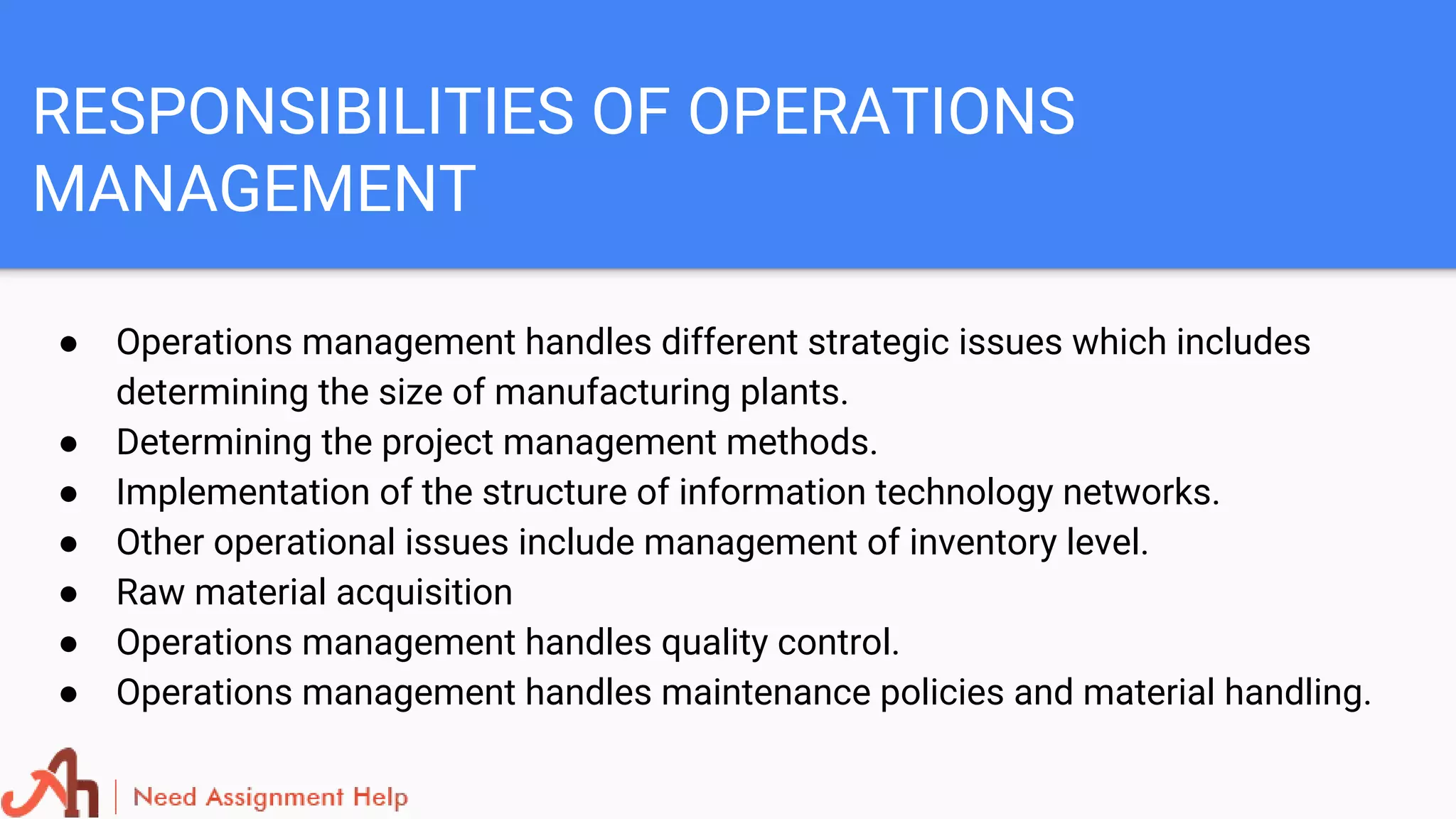 RESPONSIBILITIES OF OPERATIONS
MANAGEMENT
● Operations management handles different strategic issues which includes
determining the size of manufacturing plants.
● Determining the project management methods.
● Implementation of the structure of information technology networks.
● Other operational issues include management of inventory level.
● Raw material acquisition
● Operations management handles quality control.
● Operations management handles maintenance policies and material handling.
 