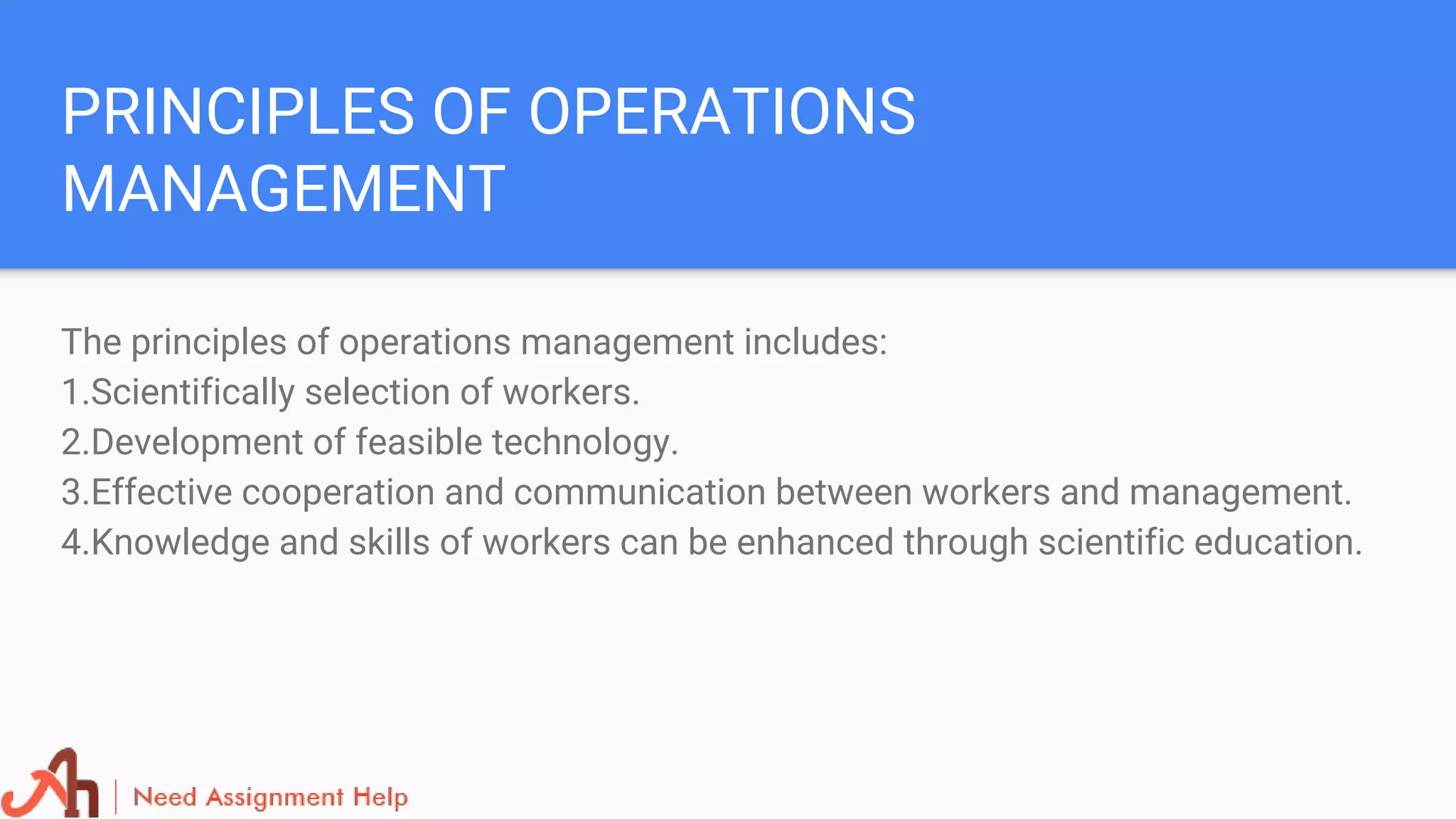 PRINCIPLES OF OPERATIONS
MANAGEMENT
The principles of operations management includes:
1.Scientifically selection of workers.
2.Development of feasible technology.
3.Effective cooperation and communication between workers and management.
4.Knowledge and skills of workers can be enhanced through scientific education.
 
