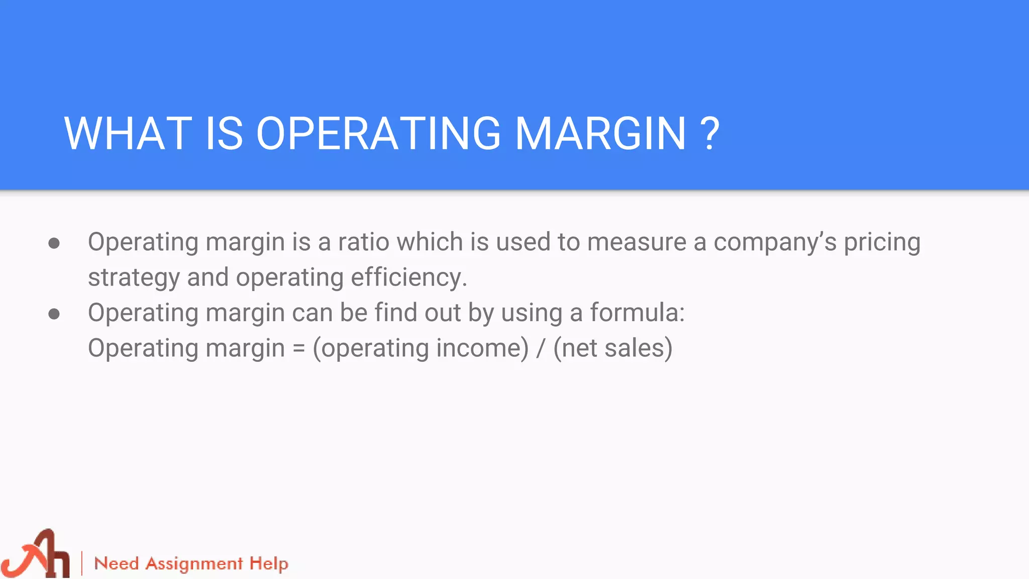 WHAT IS OPERATING MARGIN ?
● Operating margin is a ratio which is used to measure a company’s pricing
strategy and operating efficiency.
● Operating margin can be find out by using a formula:
Operating margin = (operating income) / (net sales)
 