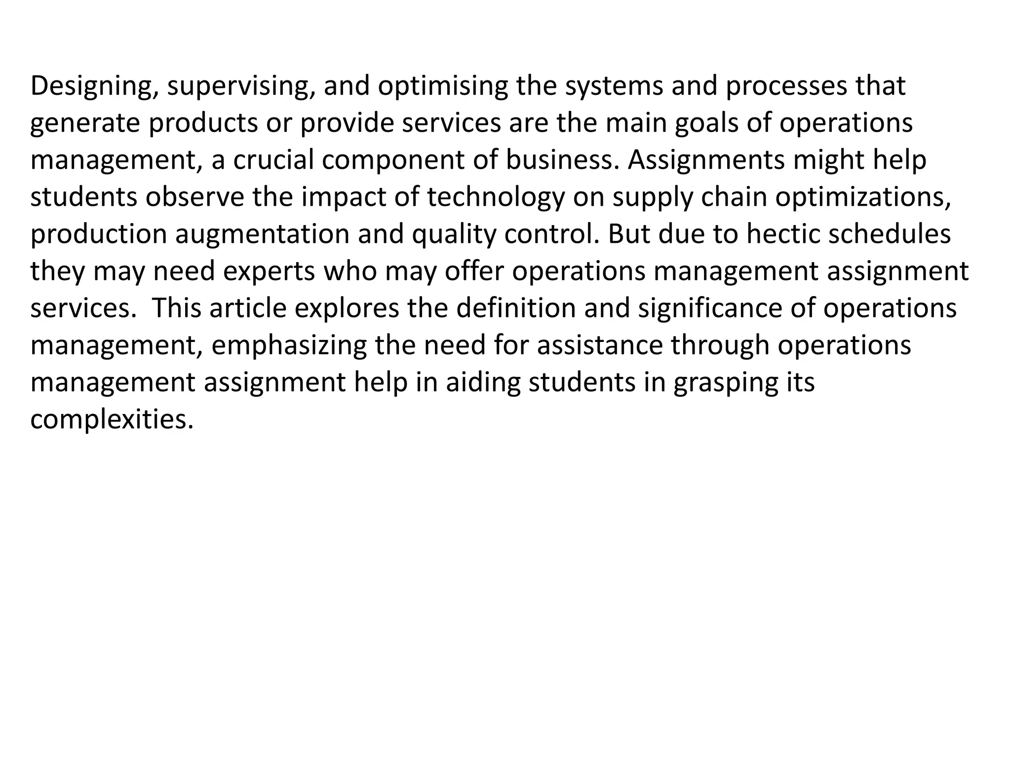 Designing, supervising, and optimising the systems and processes that
generate products or provide services are the main goals of operations
management, a crucial component of business. Assignments might help
students observe the impact of technology on supply chain optimizations,
production augmentation and quality control. But due to hectic schedules
they may need experts who may offer operations management assignment
services. This article explores the definition and significance of operations
management, emphasizing the need for assistance through operations
management assignment help in aiding students in grasping its
complexities.
 