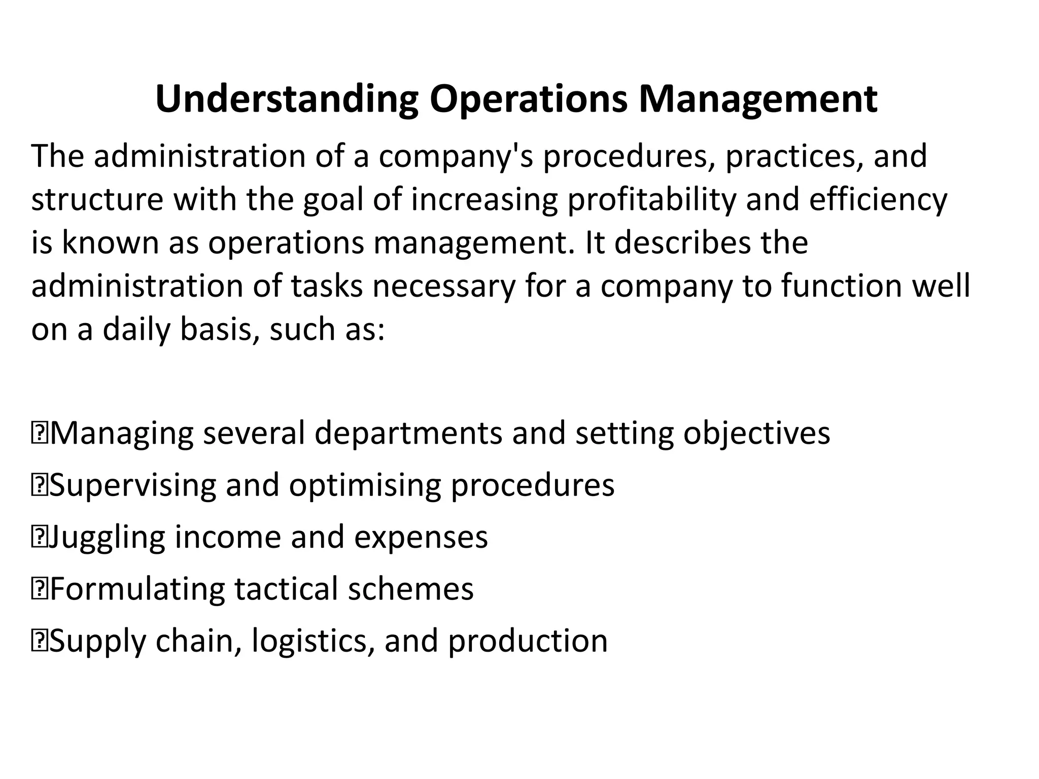 Understanding Operations Management
The administration of a company's procedures, practices, and
structure with the goal of increasing profitability and efficiency
is known as operations management. It describes the
administration of tasks necessary for a company to function well
on a daily basis, such as:
Managing several departments and setting objectives
Supervising and optimising procedures
Juggling income and expenses
Formulating tactical schemes
Supply chain, logistics, and production
 