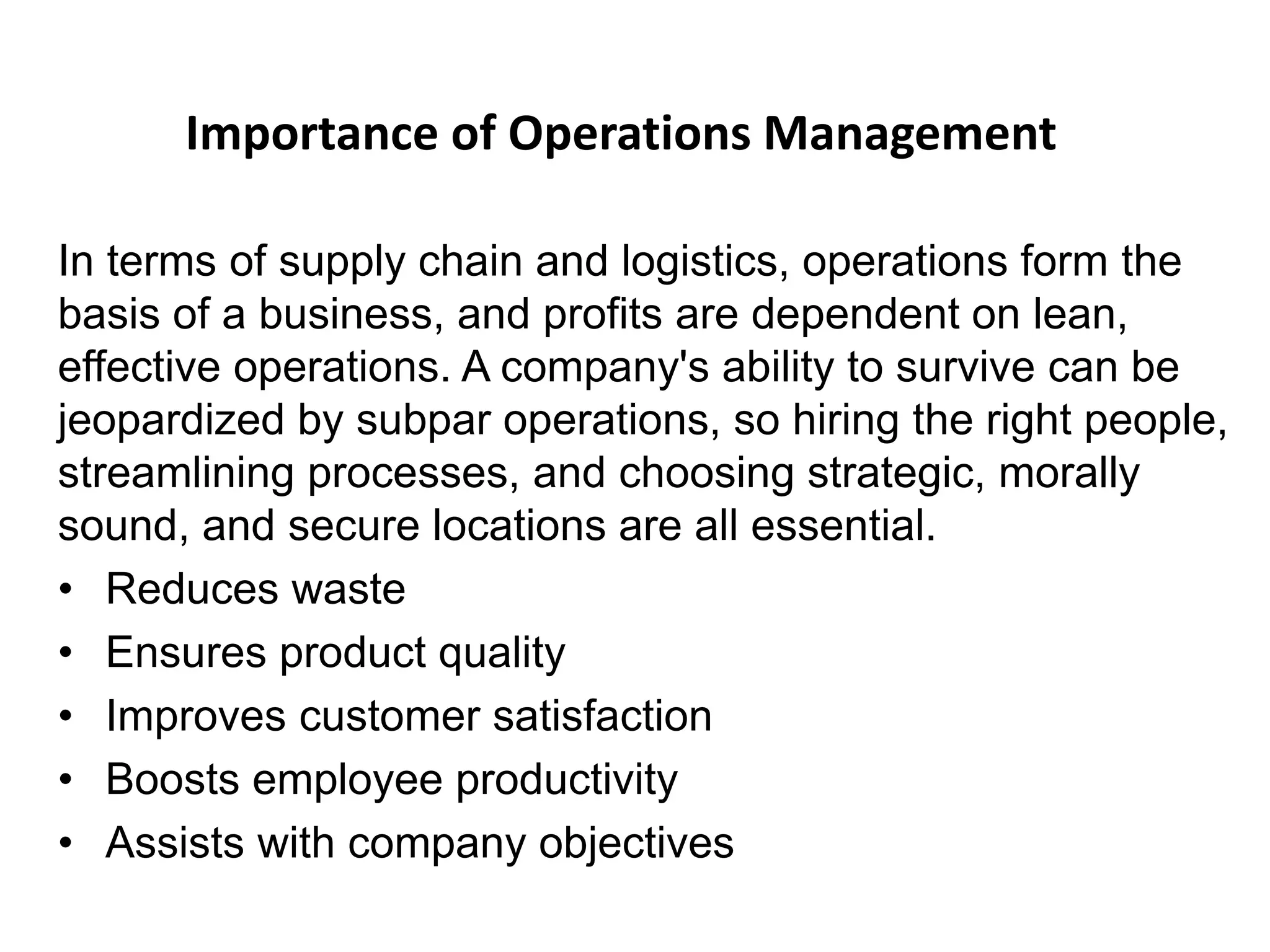 Importance of Operations Management
In terms of supply chain and logistics, operations form the
basis of a business, and profits are dependent on lean,
effective operations. A company's ability to survive can be
jeopardized by subpar operations, so hiring the right people,
streamlining processes, and choosing strategic, morally
sound, and secure locations are all essential.
• Reduces waste
• Ensures product quality
• Improves customer satisfaction
• Boosts employee productivity
• Assists with company objectives
 