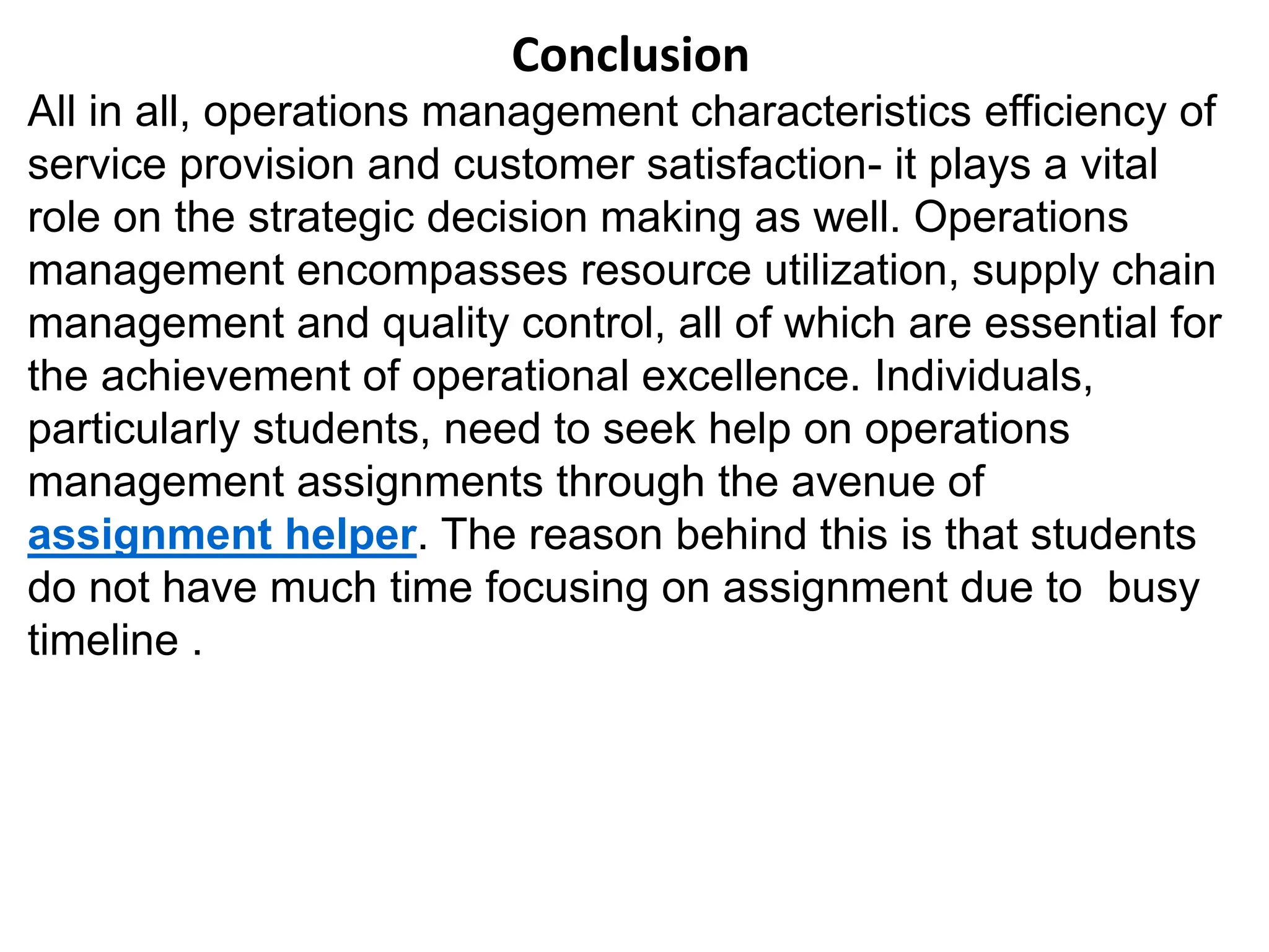 Conclusion
All in all, operations management characteristics efficiency of
service provision and customer satisfaction- it plays a vital
role on the strategic decision making as well. Operations
management encompasses resource utilization, supply chain
management and quality control, all of which are essential for
the achievement of operational excellence. Individuals,
particularly students, need to seek help on operations
management assignments through the avenue of
assignment helper. The reason behind this is that students
do not have much time focusing on assignment due to busy
timeline .
 