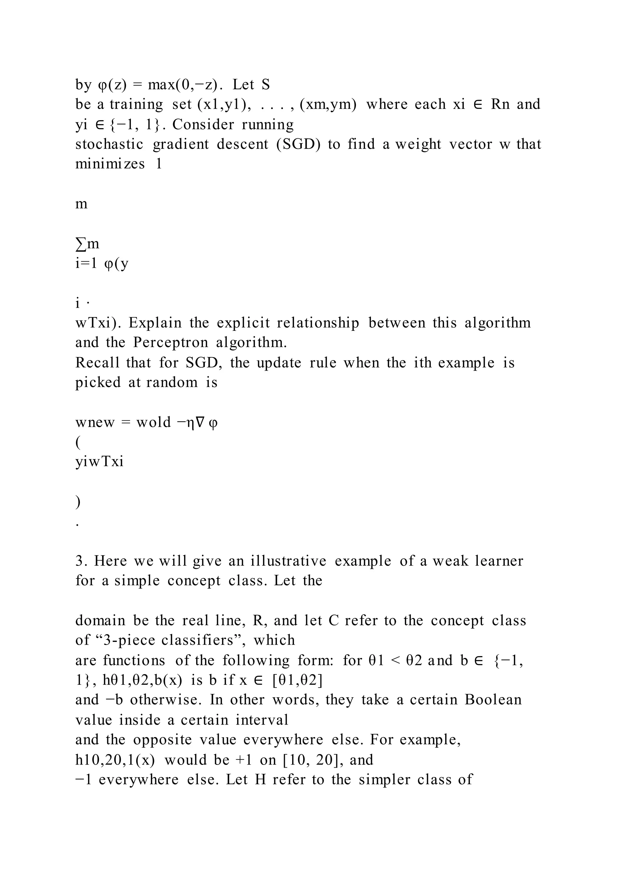 by φ(z) = max(0,−z). Let S
be a training set (x1,y1), . . . , (xm,ym) where each xi ∈ Rn and
yi ∈ {−1, 1}. Consider running
stochastic gradient descent (SGD) to find a weight vector w that
minimizes 1
m
∑m
i=1 φ(y
i ·
wTxi). Explain the explicit relationship between this algorithm
and the Perceptron algorithm.
Recall that for SGD, the update rule when the ith example is
picked at random is
wnew = wold −η∇ φ
(
yiwTxi
)
.
3. Here we will give an illustrative example of a weak learner
for a simple concept class. Let the
domain be the real line, R, and let C refer to the concept class
of “3-piece classifiers”, which
are functions of the following form: for θ1 < θ2 and b ∈ {−1,
1}, hθ1,θ2,b(x) is b if x ∈ [θ1,θ2]
and −b otherwise. In other words, they take a certain Boolean
value inside a certain interval
and the opposite value everywhere else. For example,
h10,20,1(x) would be +1 on [10, 20], and
−1 everywhere else. Let H refer to the simpler class of
 