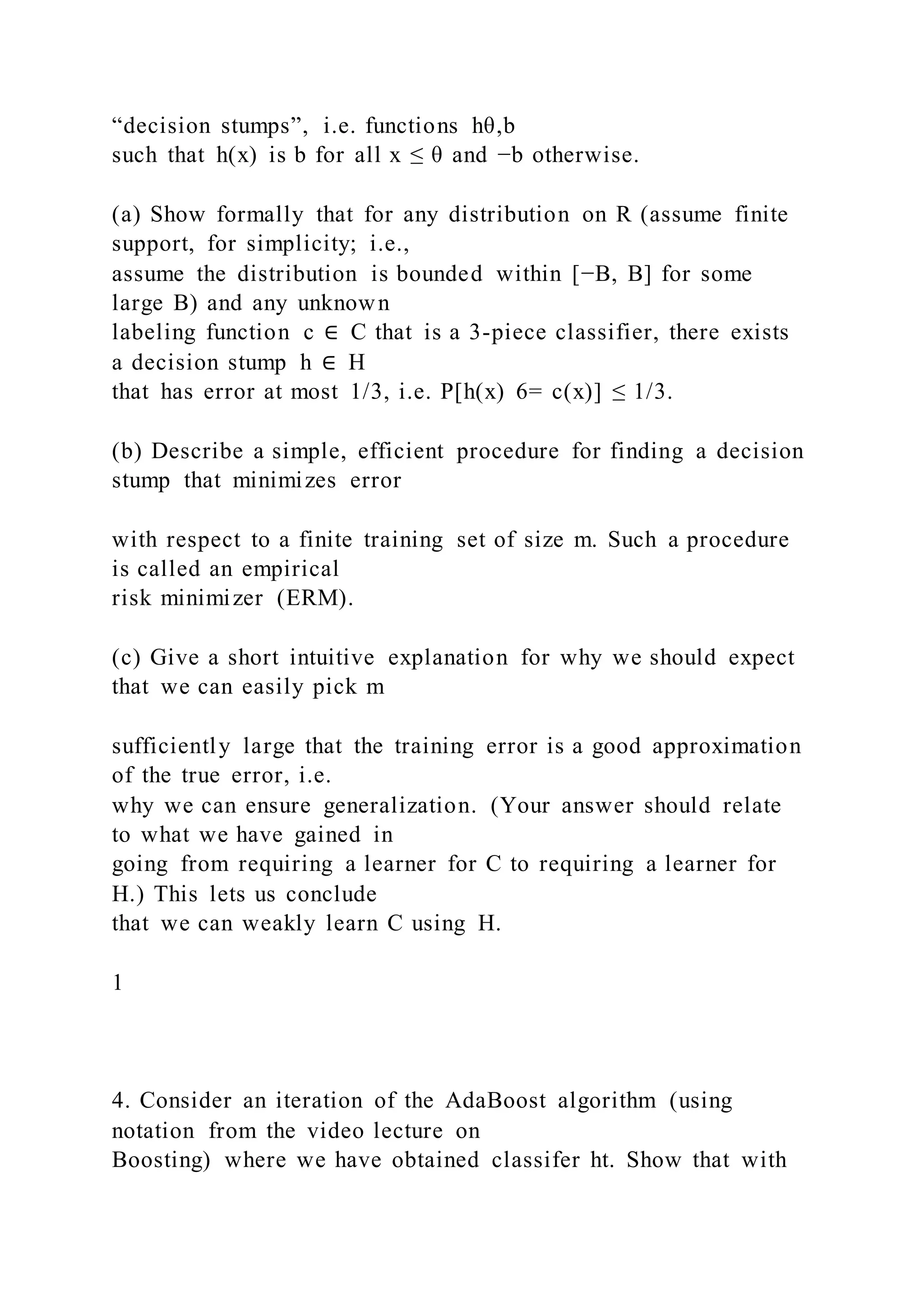 “decision stumps”, i.e. functions hθ,b
such that h(x) is b for all x ≤ θ and −b otherwise.
(a) Show formally that for any distribution on R (assume finite
support, for simplicity; i.e.,
assume the distribution is bounded within [−B, B] for some
large B) and any unknown
labeling function c ∈ C that is a 3-piece classifier, there exists
a decision stump h ∈ H
that has error at most 1/3, i.e. P[h(x) 6= c(x)] ≤ 1/3.
(b) Describe a simple, efficient procedure for finding a decision
stump that minimizes error
with respect to a finite training set of size m. Such a procedure
is called an empirical
risk minimizer (ERM).
(c) Give a short intuitive explanation for why we should expect
that we can easily pick m
sufficiently large that the training error is a good approximation
of the true error, i.e.
why we can ensure generalization. (Your answer should relate
to what we have gained in
going from requiring a learner for C to requiring a learner for
H.) This lets us conclude
that we can weakly learn C using H.
1
4. Consider an iteration of the AdaBoost algorithm (using
notation from the video lecture on
Boosting) where we have obtained classifer ht. Show that with
 