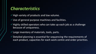 Characteristics
High variety of products and low volume.
Use of general purpose machines and facilities.
Highly skilled operators who can take up each job as a challenge
because of uniqueness.
Large inventory of materials, tools, parts.
Detailed planning is essential for sequencing the requirements of
each product, capacities for each work centre and order priorities.
 