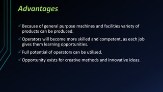 Advantages
Because of general purpose machines and facilities variety of
products can be produced.
Operators will become more skilled and competent, as each job
gives them learning opportunities.
Full potential of operators can be utilised.
Opportunity exists for creative methods and innovative ideas.
 