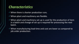Characteristics
When there is shorter production runs.
When plant and machinery are flexible.
When plant and machinery set up is used for the production of item
in a batch and change of set up is required for processing the next
batch.
When manufacturing lead time and cost are lower as compared to
job order production.
 