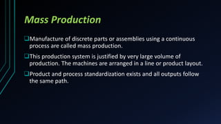 Mass Production
Manufacture of discrete parts or assemblies using a continuous
process are called mass production.
This production system is justified by very large volume of
production. The machines are arranged in a line or product layout.
Product and process standardization exists and all outputs follow
the same path.
 