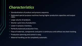 Characteristics
 Standardization of product and process sequence.
 Dedicated special purpose machines having higher production capacities and output
rates.
 Large volume of products.
 Shorter cycle time of production.
 Lower in process inventory.
 Perfectly balanced production lines.
 Flow of materials, components and parts is continuous and without any back tracking.
 Production planning and control is easy.
 Material handling can be completely automatic.
 