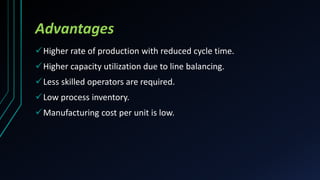 Advantages
Higher rate of production with reduced cycle time.
Higher capacity utilization due to line balancing.
Less skilled operators are required.
Low process inventory.
Manufacturing cost per unit is low.
 