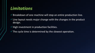 Limitations
Breakdown of one machine will stop an entire production line.
Line layout needs major change with the changes in the product
design.
High investment in production facilities.
The cycle time is determined by the slowest operation.
 