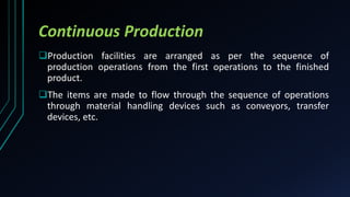 Continuous Production
Production facilities are arranged as per the sequence of
production operations from the first operations to the finished
product.
The items are made to flow through the sequence of operations
through material handling devices such as conveyors, transfer
devices, etc.
 