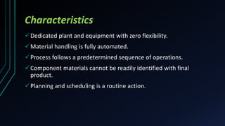 Characteristics
Dedicated plant and equipment with zero flexibility.
Material handling is fully automated.
Process follows a predetermined sequence of operations.
Component materials cannot be readily identified with final
product.
Planning and scheduling is a routine action.
 