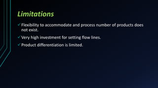 Limitations
Flexibility to accommodate and process number of products does
not exist.
Very high investment for setting flow lines.
Product differentiation is limited.
 