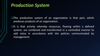 Production System
The production system of an organization is that part, which
produces products of an organization.
It is that activity whereby resources, flowing within a defined
system, are combined and transformed in a controlled manner to
add value in accordance with the policies communicated by
management.
 